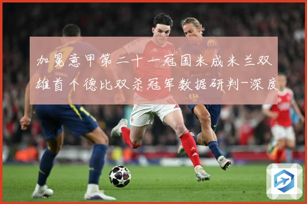 加冕意甲第二十一冠国米成米兰双雄首个德比双杀冠军数据研判-深度解析