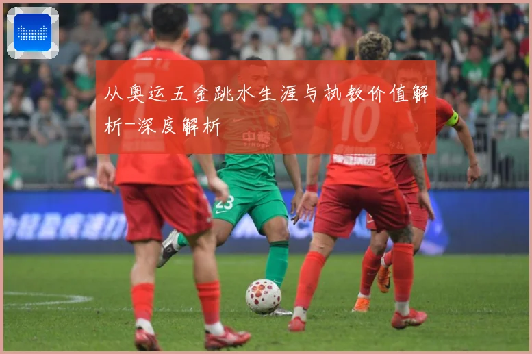 从奥运五金跳水生涯与执教价值解析-深度解析