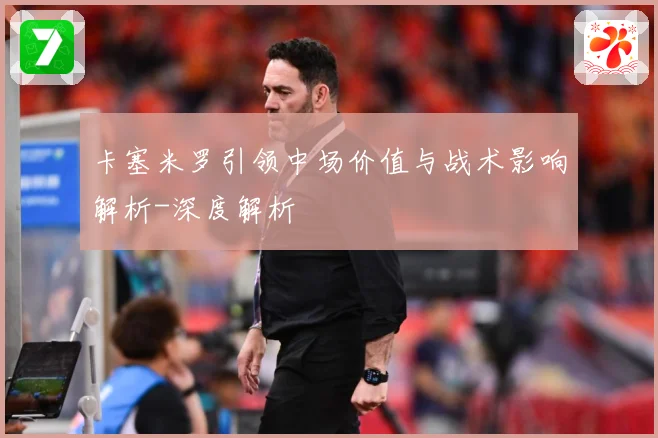 卡塞米罗引领中场价值与战术影响解析-深度解析