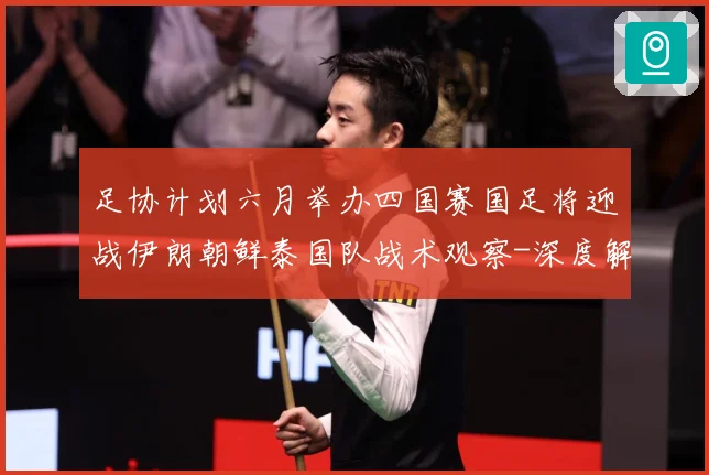 足协计划六月举办四国赛国足将迎战伊朗朝鲜泰国队战术观察-深度解析