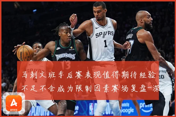 马刺文班季后赛表现值得期待经验不足不会成为限制因素赛场复盘-深度解析