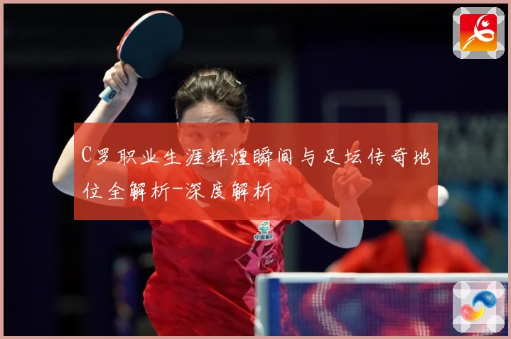 C罗职业生涯辉煌瞬间与足坛传奇地位全解析-深度解析