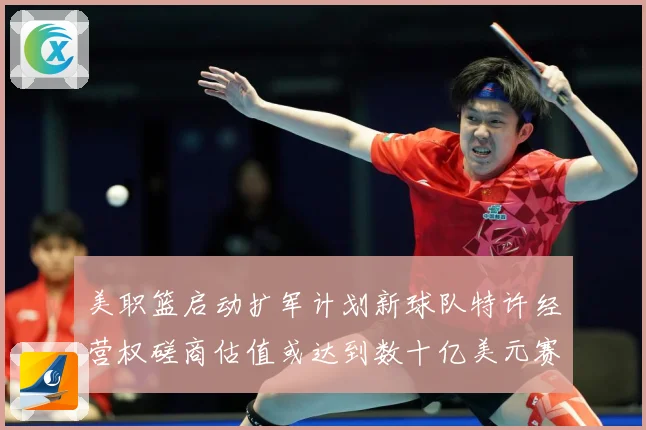 美职篮启动扩军计划新球队特许经营权磋商估值或达到数十亿美元赛场复盘-深度解析