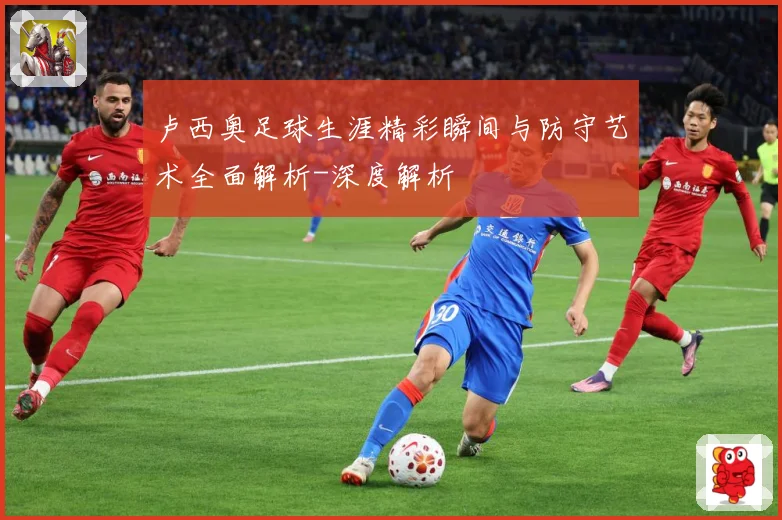 卢西奥足球生涯精彩瞬间与防守艺术全面解析-深度解析