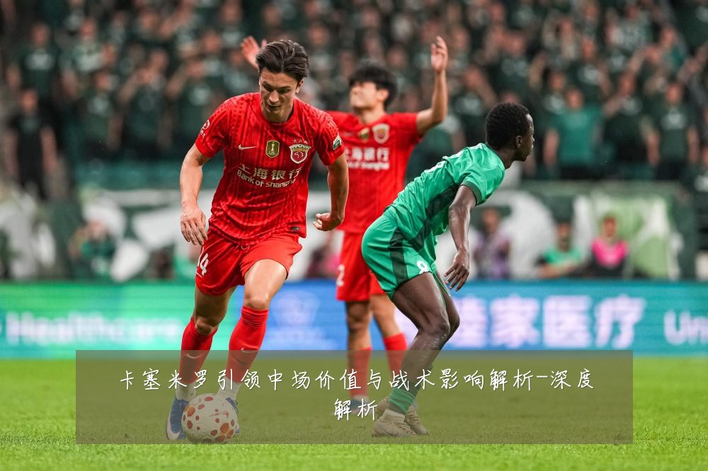 卡塞米罗引领中场价值与战术影响解析-深度解析