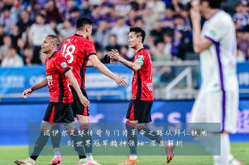 诺伊尔足球传奇与门将革命之路从拜仁铁闸到世界冠军精神领袖-深度解析